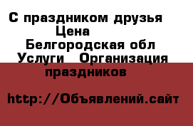 С праздником друзья!!! › Цена ­ 1 500 - Белгородская обл. Услуги » Организация праздников   